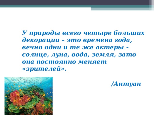 У природы всего четыре больших декорации – это времена года, вечно одни и те же актеры - солнце, луна, вода, земля, зато она постоянно меняет «зрителей».                                                                                     /Антуан Риваль/  