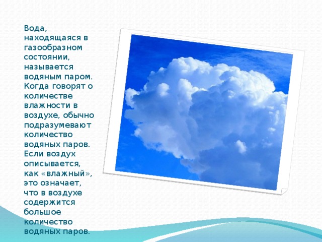 Вода, находящаяся в газообразном состоянии, называется водяным паром. Когда говорят о количестве влажности в воздухе, обычно подразумевают количество водяных паров. Если воздух описывается, как «влажный», это означает, что в воздухе содержится большое количество водяных паров. 