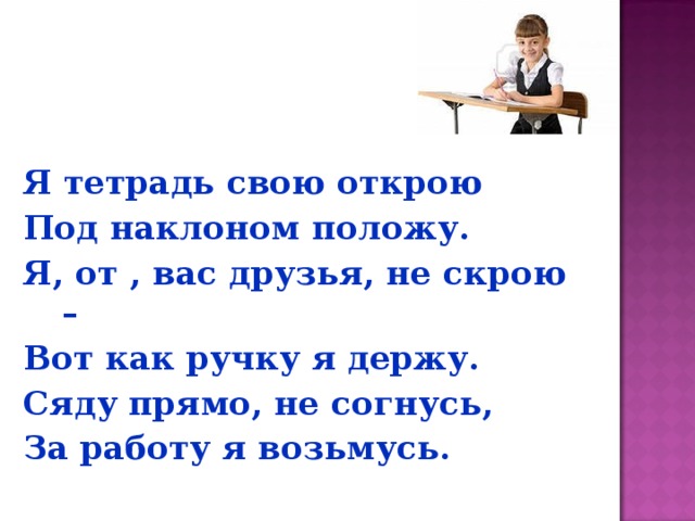 Я тетрадь свою открою Под наклоном положу. Я, от , вас друзья, не скрою – Вот как ручку я держу. Сяду прямо, не согнусь, За работу я возьмусь. 