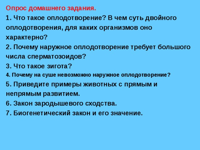 Опрос домашнего задания. 1. Что такое оплодотворение? В чем суть двойного оплодотворения, для каких организмов оно характерно? 2. Почему наружное оплодотворение требует большого числа сперматозоидов? 3. Что такое зигота? 4. Почему на суше невозможно наружное оплодотворение? 5. Приведите примеры животных с прямым и непрямым развитием. 6. Закон зародышевого сходства. 7. Биогенетический закон и его значение. 