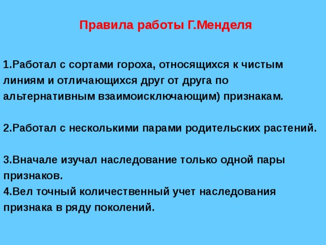  Правила работы Г.Менделя  1.Работал с сортами гороха, относящихся к чистым линиям и отличающихся друг от друга по альтернативным  взаимоисключающим)  признакам.  2.Работал с несколькими парами родительских растений.  3.Вначале изучал наследование только одной пары признаков. 4.Вел точный количественный учет наследования признака в ряду поколений. 