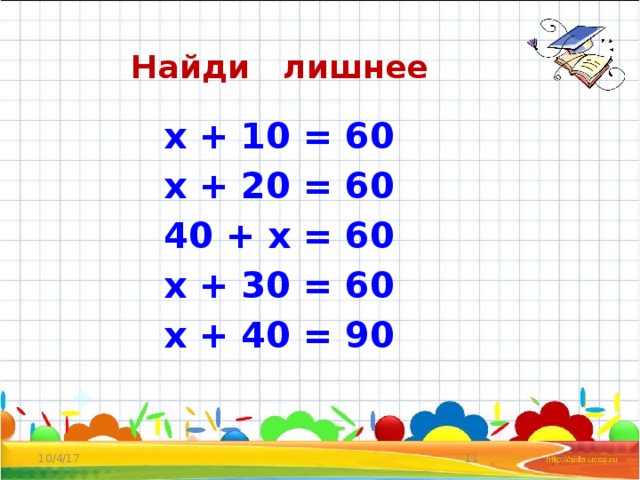 Найди лишнее  х + 10 = 60  х + 20 = 60  40 + х = 60  х + 30 = 60  х + 40 = 90   10/4/17  