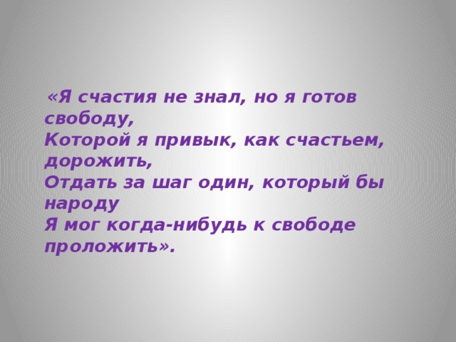  «Я счастия не знал, но я готов свободу,  Которой я привык, как счастьем, дорожить,  Отдать за шаг один, который бы народу  Я мог когда-нибудь к свободе проложить». 