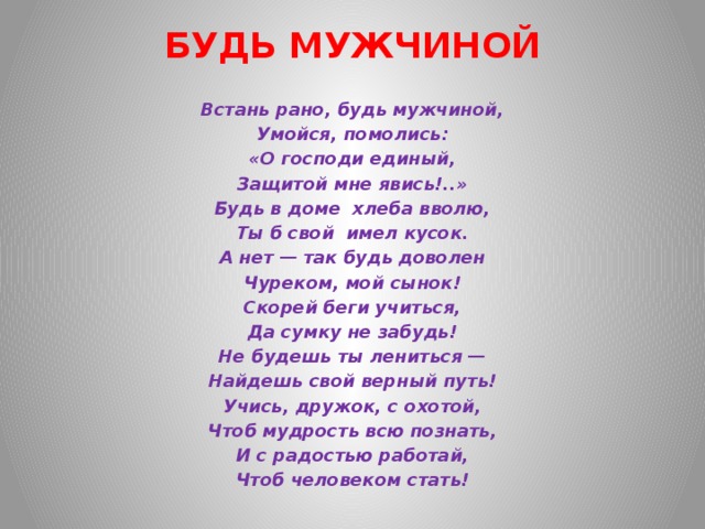 БУДЬ МУЖЧИНОЙ   Встань рано, будь мужчиной, Умойся, помолись: «О господи единый, Защитой мне явись!..» Будь в доме  хлеба вволю, Ты б свой  имел кусок. А нет — так будь доволен Чуреком, мой сынок! Скорей беги учиться, Да сумку не забудь! Не будешь ты лениться — Найдешь свой верный путь! Учись, дружок, с охотой, Чтоб мудрость всю познать, И с радостью работай, Чтоб человеком стать! 