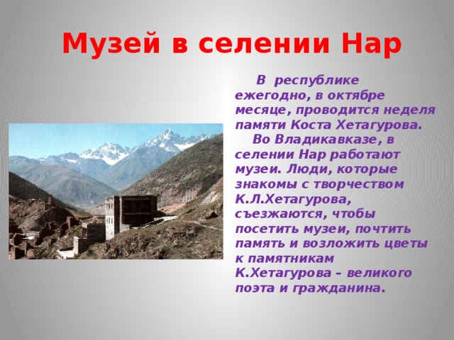   Музей в селении Нар  В республике ежегодно, в октябре месяце, проводится неделя памяти Коста Хетагурова.  Во Владикавказе, в селении Нар работают музеи. Люди, которые знакомы с творчеством К.Л.Хетагурова, съезжаются, чтобы посетить музеи, почтить память и возложить цветы к памятникам  К.Хетагурова – великого поэта и гражданина. 