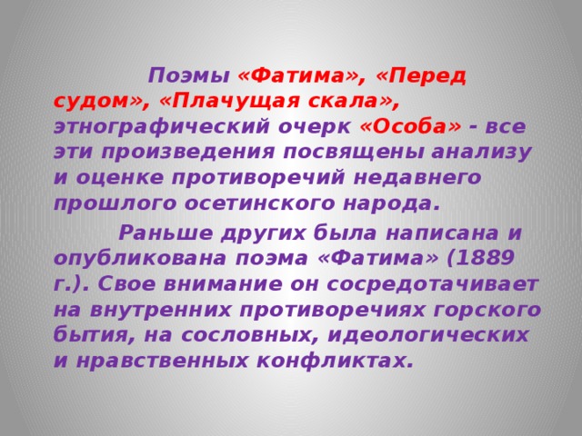  Поэмы «Фатима», «Перед судом», «Плачущая скала», этнографический очерк «Особа» - все эти произведения посвящены анализу и оценке противоречий недавнего прошлого осетинского народа.    Раньше других была написана и опубликована поэма «Фатима» (1889 г.). Свое внимание он сосредотачивает на внутренних противоречиях горского бытия, на сословных, идеологических и нравственных конфликтах.   