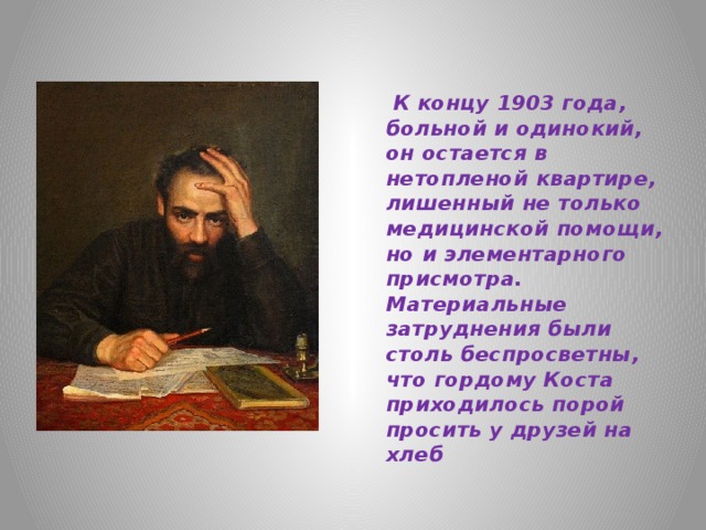  К концу 1903 года, больной и одинокий, он остается в нетопленой квартире, лишенный не только медицинской помощи, но и элементарного присмотра. Материальные затруднения были столь беспросветны, что гордому Коста приходилось порой просить у друзей на хлеб 