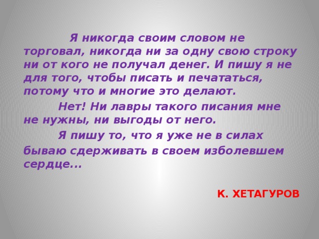  Я никогда своим словом не торговал, никогда ни за одну свою строку ни от кого не получал денег. И пишу я не для того, чтобы писать и печататься, потому что и многие это делают.        Нет! Ни лавры такого писания мне не нужны, ни выгоды от него.  Я пишу то, что я уже не в силах  бываю сдерживать в своем изболевшем сердце...   К. ХЕТАГУРОВ 
