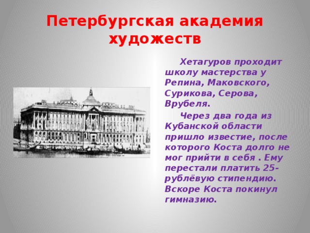 Петербургская академия художеств  Хетагуров проходит школу мастерства у Репина, Маковского, Сурикова, Серова, Врубеля.  Через два года из Кубанской области пришло известие, после которого Коста долго не мог прийти в себя . Ему перестали платить 25- рублёвую стипендию. Вскоре Коста покинул гимназию. 