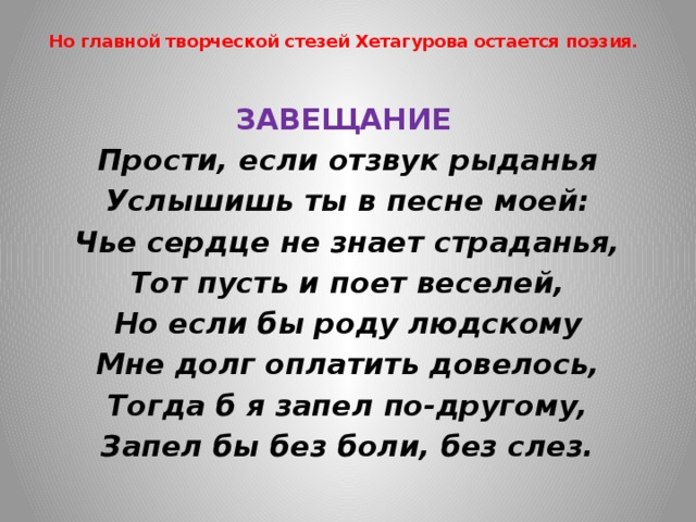 Но главной творческой стезей Хетагурова остается поэзия.   ЗАВЕЩАНИЕ  Прости, если отзвук рыданья Услышишь ты в песне моей: Чье сердце не знает страданья, Тот пусть и поет веселей, Но если бы роду людскому Мне долг оплатить довелось, Тогда б я запел по-другому, Запел бы без боли, без слез. 