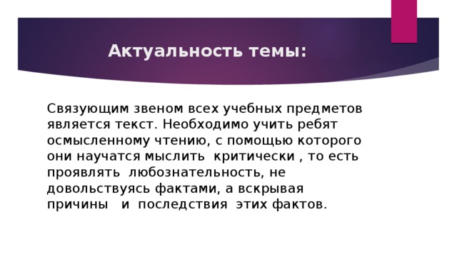 Актуальность темы: Связующим звеном всех учебных предметов является текст. Необходимо учить ребят осмысленному чтению, с помощью которого они научатся мыслить критически , то есть проявлять любознательность, не довольствуясь фактами, а вскрывая причины и последствия этих фактов. 