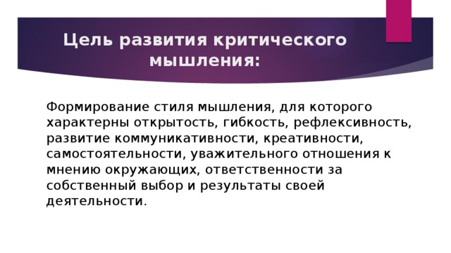 Цель развития критического мышления: Формирование стиля мышления, для которого характерны открытость, гибкость, рефлексивность, развитие коммуникативности, креативности, самостоятельности, уважительного отношения к мнению окружающих, ответственности за собственный выбор и результаты своей деятельности.  