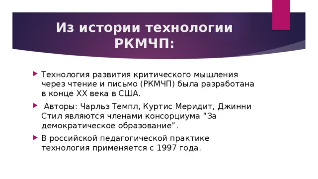 Из истории технологии РКМЧП: Технология развития критического мышления через чтение и письмо (РКМЧП) была разработана в конце XX века в США.  Авторы: Чарльз Темпл, Куртис Меридит, Джинни Стил являются членами консорциума “За демократическое образование”. В российской педагогической практике технология применяется с 1997 года. 