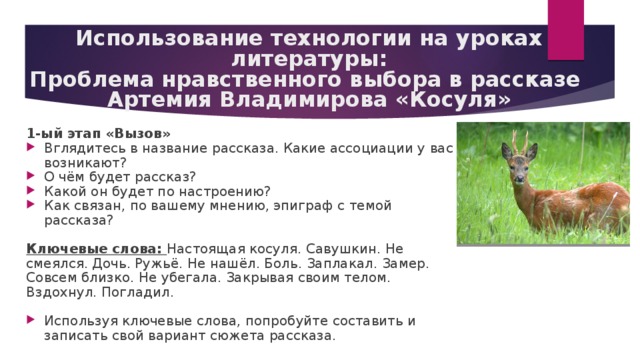 Использование технологии на уроках литературы:  Проблема нравственного выбора в рассказе  Артемия Владимирова «Косуля» 1-ый этап «Вызов» Вглядитесь в название рассказа. Какие ассоциации у вас возникают? О чём будет рассказ? Какой он будет по настроению? Как связан, по вашему мнению, эпиграф с темой рассказа? Ключевые слова: Настоящая косуля. Савушкин. Не смеялся. Дочь. Ружьё. Не нашёл. Боль. Заплакал. Замер. Совсем близко. Не убегала. Закрывая своим телом. Вздохнул. Погладил. Используя ключевые слова, попробуйте составить и записать свой вариант сюжета рассказа. 