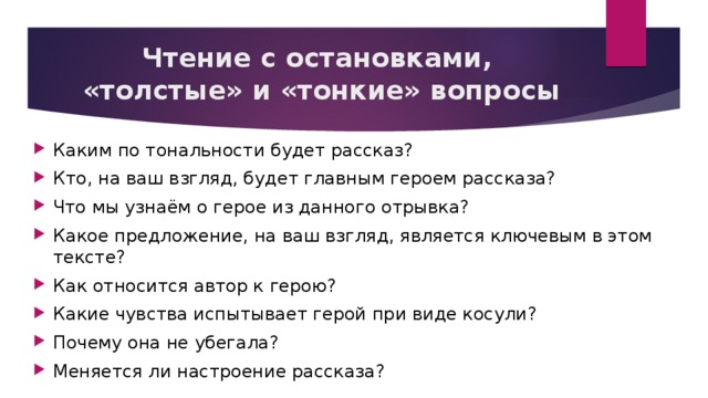Чтение с остановками,  «толстые» и «тонкие» вопросы Каким по тональности будет рассказ? Кто, на ваш взгляд, будет главным героем рассказа? Что мы узнаём о герое из данного отрывка? Какое предложение, на ваш взгляд, является ключевым в этом тексте? Как относится автор к герою? Какие чувства испытывает герой при виде косули? Почему она не убегала? Меняется ли настроение рассказа? 