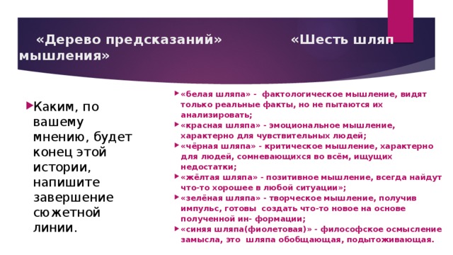  «Дерево предсказаний»     «Шесть шляп мышления» «белая шляпа» - фактологическое мышление, видят только реальные факты, но не пытаются их анализировать; «красная шляпа» - эмоциональное мышление, характерно для чувствительных людей; «чёрная шляпа» - критическое мышление, характерно для людей, сомневающихся во всём, ищущих недостатки; «жёлтая шляпа» - позитивное мышление, всегда найдут что-то хорошее в любой ситуации»; «зелёная шляпа» - творческое мышление, получив импульс, готовы создать что-то новое на основе полученной ин- формации; «синяя шляпа(фиолетовая)» - философское осмысление замысла, это шляпа обобщающая, подытоживающая.  Каким, по вашему мнению, будет конец этой истории, напишите завершение сюжетной линии. 