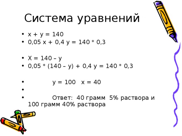 х + у = 140 0,05 х + 0,4 у = 140 * 0,3  Х = 140 – у 0,05 * (140 – у) + 0,4 у = 140 * 0,3   у = 100 х = 40  Ответ: 40 грамм 5% раствора и 100 грамм 40% раствора 