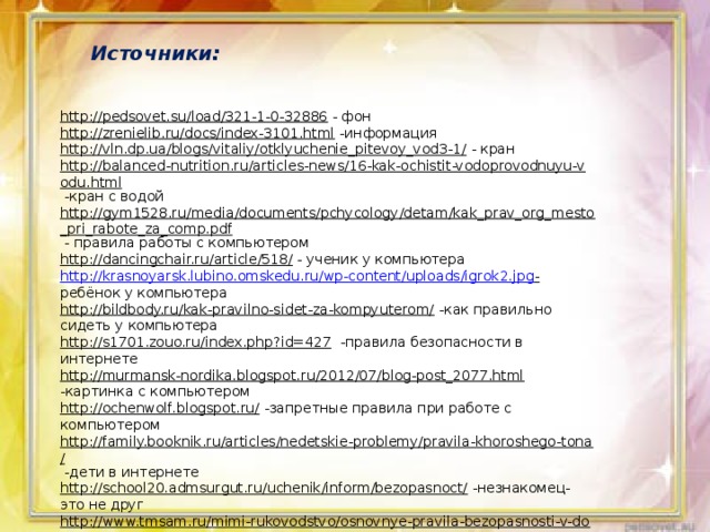 Источники: http://pedsovet.su/load/321-1-0-32886  - фон http://zrenielib.ru/docs/index-3101.html  -информация http://vln.dp.ua/blogs/vitaliy/otklyuchenie_pitevoy_vod3-1/  - кран http://balanced-nutrition.ru/articles-news/16-kak-ochistit-vodoprovodnuyu-vodu.html  -кран с водой http://gym1528.ru/media/documents/pchycology/detam/kak_prav_org_mesto_pri_rabote_za_comp.pdf  - правила работы с компьютером http://dancingchair.ru/article/518/  - ученик у компьютера http://krasnoyarsk.lubino.omskedu.ru/wp-content/uploads/igrok2.jpg -  ребёнок у компьютера http://bildbody.ru/kak-pravilno-sidet-za-kompyuterom/  -как правильно сидеть у компьютера http://s1701.zouo.ru/index.php?id=427  -правила безопасности в интернете http://murmansk-nordika.blogspot.ru/2012/07/blog-post_2077.html  -картинка с компьютером http://ochenwolf.blogspot.ru/  -запретные правила при работе с компьютером http://family.booknik.ru/articles/nedetskie-problemy/pravila-khoroshego-tona/  -дети в интернете http://school20.admsurgut.ru/uchenik/inform/bezopasnoct/  -незнакомец-это не друг http://www.tmsam.ru/mimi-rukovodstvo/osnovnye-pravila-bezopasnosti-v-dome.html  -информация про лекарства 