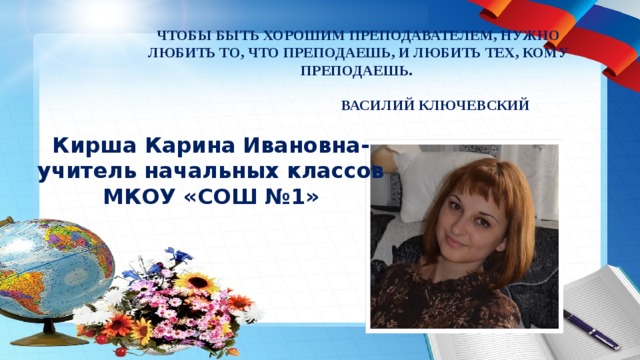Чтобы быть хорошим преподавателем, нужно любить то, что преподаешь, и любить тех, кому преподаешь.   Василий Ключевский Кирша Карина Ивановна- учитель начальных классов МКОУ «СОШ №1» 