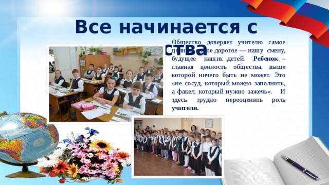 Все начинается с детства Общество доверяет учителю самое ценное, самое дорогое — нашу смену, будущее наших детей. Ребенок – главная ценность общества, выше которой ничего быть не может. Это «не сосуд, который можно заполнить, а факел, который нужно зажечь». И здесь трудно переоценить роль учителя. 