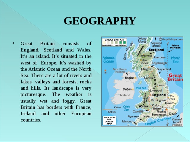 GEOGRAPHY Great Britain consists of England, Scotland and Wales. It’s an island. It’s situated in the west of Europe. It’s washed by the Atlantic Ocean and the North Sea. There are a lot of rivers and lakes, valleys and forests, rocks and hills. Its landscape is very picturesque. The weather is usually wet and foggy. Great Britain has borders with France, Ireland and other European countries. 