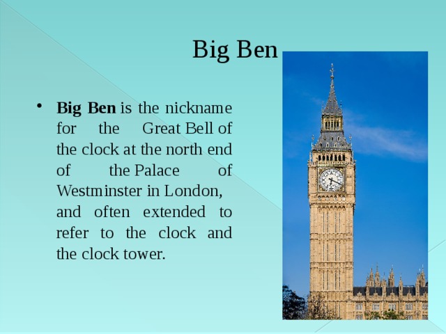 Big Ben Big Ben  is the nickname for the Great Bell of the clock at the north end of the Palace of Westminster in London, and often extended to refer to the clock and the clock tower. 