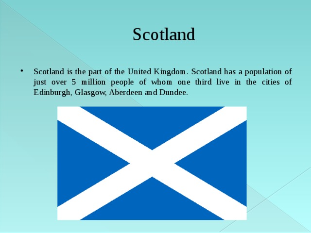 Scotland Scotland is the part of the United Kingdom. Scotland has a population of just over 5 million people of whom one third live in the cities of Edinburgh, Glasgow, Aberdeen and Dundee. 