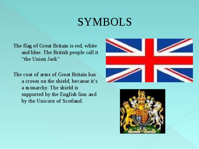 SYMBOLS The flag of Great Britain is red, white and blue. The British people call it “the Union Jack” The coat of arms of Great Britain has a crown on the shield, because it’s a monarchy. The shield is supported by the English lion and by the Unicorn of Scotland. 