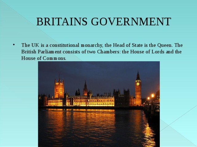 BRITAINS GOVERNMENT The UK is a constitutional monarchy, the Head of State is the Queen. The British Parliament consists of two Chambers: the House of Lords and the House of Commons. 