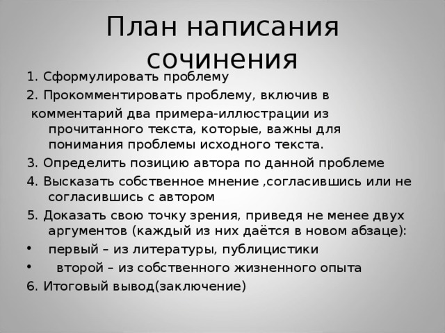 План написания сочинения 1. Сформулировать проблему 2. Прокомментировать проблему, включив в  комментарий два примера-иллюстрации из прочитанного текста, которые, важны для понимания проблемы исходного текста. 3. Определить позицию автора по данной проблеме 4. Высказать собственное мнение ,согласившись или не согласившись с автором 5. Доказать свою точку зрения, приведя не менее двух аргументов (каждый из них даётся в новом абзаце): первый – из литературы, публицистики  второй – из собственного жизненного опыта 6. Итоговый вывод(заключение) 