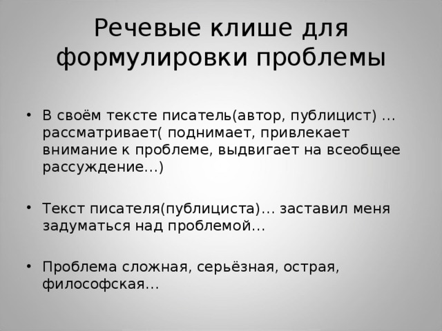 Речевые клише для формулировки проблемы В своём тексте писатель(автор, публицист) … рассматривает( поднимает, привлекает внимание к проблеме, выдвигает на всеобщее рассуждение…) Текст писателя(публициста)… заставил меня задуматься над проблемой… Проблема сложная, серьёзная, острая, философская… 