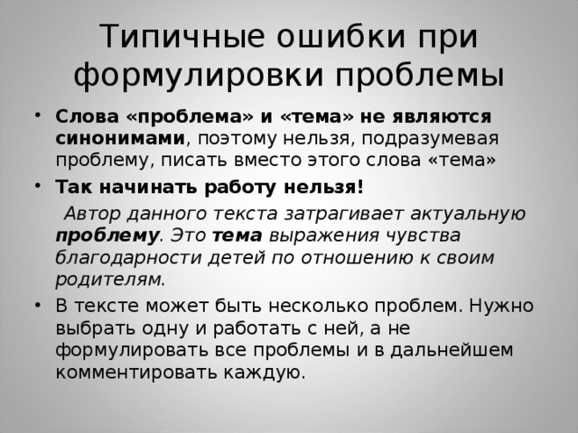 Типичные ошибки при формулировки проблемы Слова «проблема» и «тема» не являются синонимами , поэтому нельзя, подразумевая проблему, писать вместо этого слова «тема» Так начинать работу нельзя!  Автор данного текста затрагивает актуальную проблему . Это тема выражения чувства благодарности детей по отношению к своим родителям. В тексте может быть несколько проблем. Нужно выбрать одну и работать с ней, а не формулировать все проблемы и в дальнейшем комментировать каждую . 