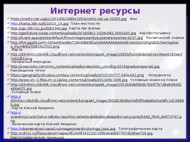 Интернет ресурсы https://motto.net.ua/pic/201209/1680x1050/motto.net.ua-32095.jpg Фон http ://karta.3dn.ru/6/10/10_14.jpg План местности http://igo.3dn.ru/_pu/0/82366.jpg Карта Австралии http://geofuture.ru/wp-content/uploads/2016/08/1-1024x682-300x200.jpg Аэрофотосъемка http://kvant.space/sites/default/files/images/zemlya-planeta-kosmos-6237.jpg Космический снимок http://lh4.ggpht.com/-DKlsxHDo49k/T38m2BW8DuI/AAAAAAAAAAA/B-mznQsOQPg/s800/hemisphere_thumb%255B1%255D.png Карта http://d3mlntcv38ck9k.cloudfront.net/content/konspekt_image/15890/fe20d6de5a50e146ee9183ee37a52df3.png Начальный меридиан http://vseprosto.com/cms_content/uploads/vseprosto_com/big-2014/gradusnaya-set.jpg Нахождение точки https://geographyofrussia.com/wp-content/uploads/2015/10/777-640x431.png Координаты http://www.xn--1-ltba.xn--p1ai/wp-content/uploads/2013/09/1006.jpg Условные знаки на плане http://d3mlntcv38ck9k.cloudfront.net/content/konspekt_image/15526/6def894b7b65f7b7d8e8d4062e86a425.jpg Условные знаки http:// d3mlntcv38ck9k.cloudfront.net/content/konspekt_image/35528/3b08e29d59f5a8a85e5a38fc1d1698db.jpg Карта Южной Америки http:// uverenniy.ru/otchet-o-rabote-nauchno-issledovateleskoj-ekspedicii-po-yujnoj/5640_html_46873747.png Физическая карта Южной Америки http:// okamenelosti.narod.ru/images/marshruts/mga_topo.jpg Топографическая карта http://cdn01.ru/files/users/images/8f/24/8f242222c106be4add47767d2d6ee729.jpg Картографические проекции 