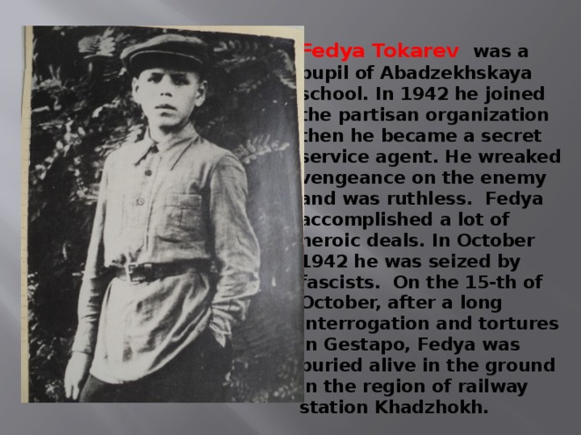 Fedya Tokarev was a pupil of Abadzekhskaya school. In 1942 he joined the partisan organization then he became a secret service agent. He wreaked vengeance on the enemy and was ruthless. Fedya accomplished a lot of heroic deals. In October 1942 he was seized by fascists. On the 15-th of October, after a long interrogation and tortures in Gestapo, Fedya was buried alive in the ground in the region of railway station Khadzhokh. 