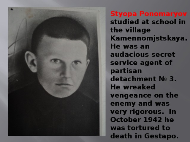Styopa Ponomaryov studied at school in the village Kamennomjstskaya. He was an audacious secret service agent of partisan detachment № 3. He wreaked vengeance on the enemy and was very rigorous. In October 1942 he was tortured to death in Gestapo. 