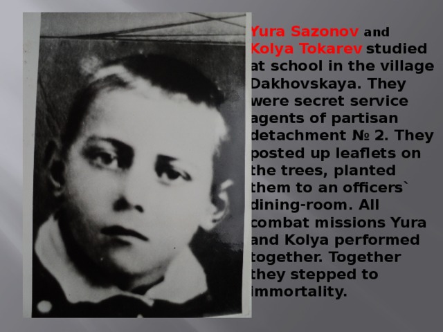 Yura Sazonov and   Kolya Tokarev  studied at school in the village Dakhovskaya. They were secret service agents of partisan detachment № 2. They posted up leaflets on the trees, planted them to an officers` dining-room. All combat missions Yura and Kolya performed together. Together they stepped to immortality. 