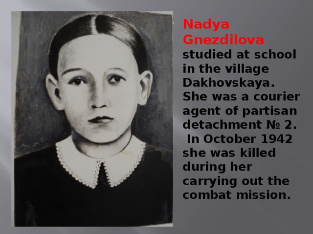 Nadya Gnezdilova studied at school in the village Dakhovskaya. She was a courier agent of partisan detachment № 2. In October 1942 she was killed during her carrying out the combat mission. 