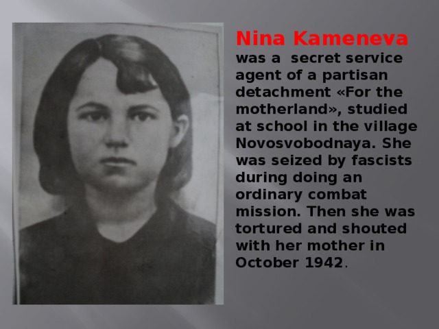 Nina Kameneva was a secret service agent of a partisan detachment «For the motherland», studied at school in the village Novosvobodnaya. She was seized by fascists during doing an ordinary combat mission. Then she was tortured and shouted with her mother in October 1942 . 