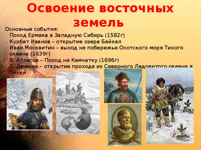 Освоение восточных земель   Основные события:  Поход Ермака в Западную Сибирь (1582г)  Курбат Иванов – открытие озера Байкал  Иван Москвитин – выход на побережье Охотского моря Тихого океана (1639г)  В. Атласов – Поход на Камчатку (1696г)  С. Дежнев – открытие прохода из Северного Ледовитого океана в Тихий 