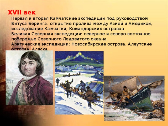 XVII век  Первая и вторая Камчатские экспедиции под руководством Витуса Беринга: открытие пролива между Азией и Америкой, исследование Камчатки, Командорских островов  Великая Северная экспедиция: северное и северо-восточное побережье Северного Ледовитого океана  Арктические экспедиции: Новосибирские острова, Алеутские острова, Аляска 