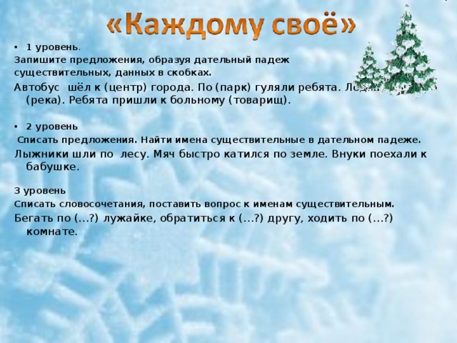 1 уровень . Запишите предложения, образуя дательный падеж существительных, данных в скобках. Автобус  шёл к (центр) города. По (парк) гуляли ребята. Лодка плыла по (река). Ребята пришли к больному (товарищ). 2 уровень  Списать предложения. Найти имена существительные в дательном падеже. Лыжники шли по  лесу. Мяч быстро катился по земле. Внуки поехали к бабушке.   3 уровень Списать словосочетания, поставить вопрос к именам существительным. Бегать по (…?) лужайке, обратиться к (…?) другу, ходить по (…?) комнате. 