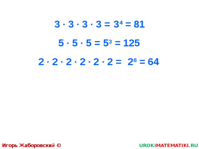 3 · 3 · 3 · 3 = 3 4 = 81 5 · 5 · 5 = 5 3 = 125 2 · 2 · 2 · 2 · 2 · 2 = 2 6 = 64 Игорь Жаборовский © 2011 UROKI MATEMATIKI .RU  