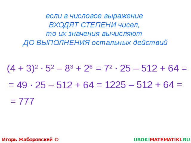 если в числовое выражение  ВХОДЯТ СТЕПЕНИ чисел,  то их значения вычисляют  ДО ВЫПОЛНЕНИЯ остальных действий (4 + 3) 2  · 5 2 – 8 3 + 2 6 = 7 2  · 25 – 512 + 64 = 1225 – 512 + 64 = = 49  · 25 – 512 + 64 = = 777 Игорь Жаборовский © 2011 UROKI MATEMATIKI .RU  
