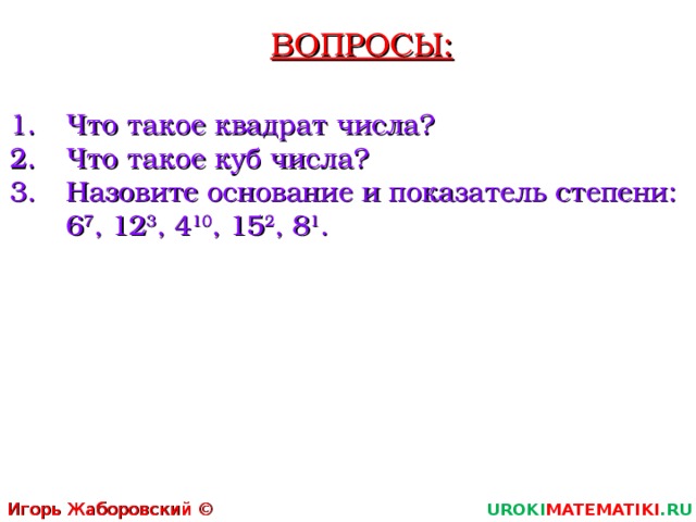 ВОПРОСЫ: Что такое квадрат числа? Что такое куб числа? Назовите основание и показатель степени:  6 7 , 12 3 , 4 10 , 15 2 , 8 1 . Игорь Жаборовский © 2011 UROKI MATEMATIKI .RU   