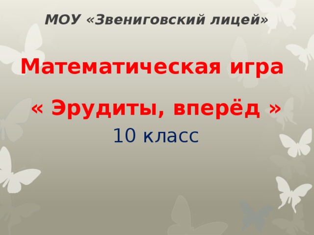 МОУ «Звениговский лицей» Математическая игра « Эрудиты, вперёд » 10 класс