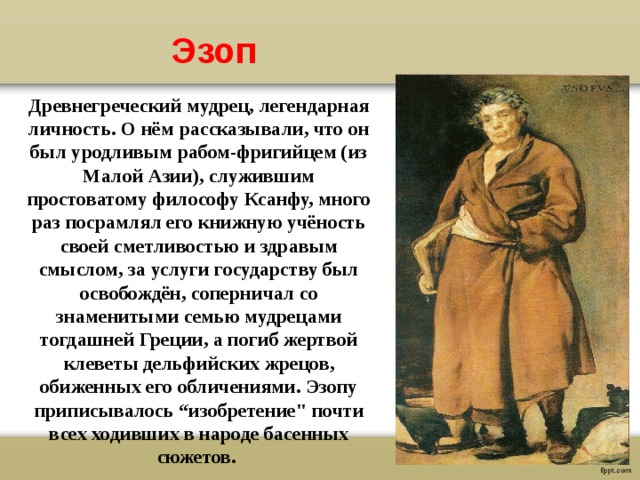 Эзоп Древнегреческий мудрец, легендарная личность. О нём рассказывали, что он был уродливым рабом-фригийцем (из Малой Азии), служившим простоватому философу Ксанфу, много раз посрамлял его книжную учёность своей сметливостью и здравым смыслом, за услуги государству был освобождён, соперничал со знаменитыми семью мудрецами тогдашней Греции, а погиб жертвой клеветы дельфийских жрецов, обиженных его обличениями. Эзопу приписывалось “изобретение