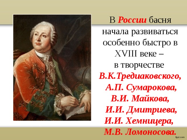 В России басня начала развиваться особенно быстро в XVIII веке – в творчестве В.К.Тредиаковского,  А.П. Сумарокова, В.И. Майкова,  И.И. Дмитриева, И.И. Хемницера, М.В. Ломоносова. 