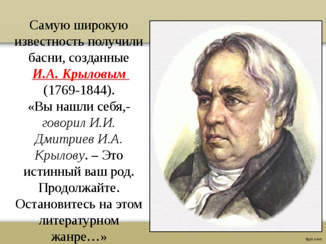 Самую широкую известность получили басни, созданные  И.А. Крыловым (1769-1844). «Вы нашли себя,- говорил И.И. Дмитриев И.А. Крылову . – Это истинный ваш род. Продолжайте. Остановитесь на этом литературном жанре…» 