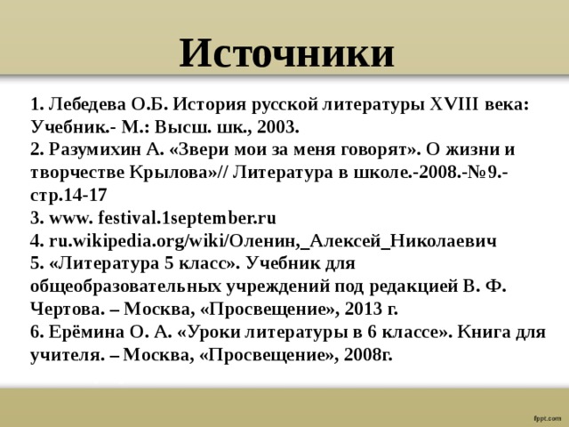 Источники 1. Лебедева О.Б. История русской литературы XVIII века: Учебник.- М.: Высш. шк., 2003. 2. Разумихин А. «Звери мои за меня говорят». О жизни и творчестве Крылова»// Литература в школе.-2008.-№9.-стр.14-17 3. www. festival.1september.ru 4. ru.wikipedia.org/wiki/Оленин,_Алексей_Николаевич ‎ 5. «Литература 5 класс». Учебник для общеобразовательных учреждений под редакцией В. Ф. Чертова. – Москва, «Просвещение», 2013 г.  6. Ерёмина О. А. «Уроки литературы в 6 классе». Книга для учителя. – Москва, «Просвещение», 2008г. 