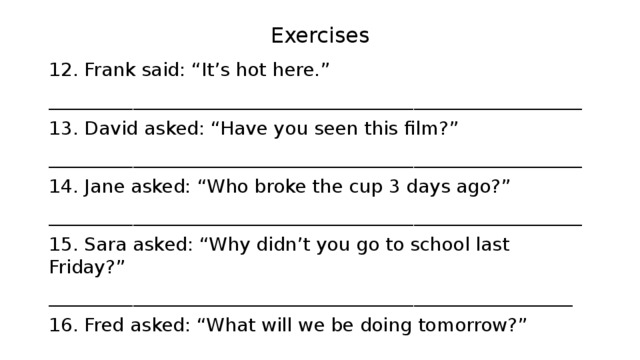 Exercises 12. Frank said: “It’s hot here.” _________________________________________________________ 13. David asked: “Have you seen this film?” _________________________________________________________ 14. Jane asked: “Who broke the cup 3 days ago?” _________________________________________________________ 15. Sara asked: “Why didn’t you go to school last Friday?” ________________________________________________________ 16. Fred asked: “What will we be doing tomorrow?” _________________________________________________________ 